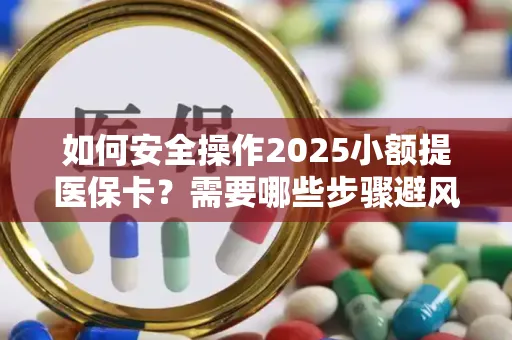 如何安全操作2025小额提医保卡？需要哪些步骤避风险？